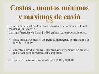 
La tarifa para la salida de divisas o también denominada ISD del
5% del valor de envió.
Las transferencias de hasta $1.000 en las siguientes condiciones:
 Máximo $1.000 dentro del periodo quincenal. Es decir del 1 al
15 y del 16 al 30.
 excepto a productores que pagan las exportaciones de bienes
que sirven para comercializar y exportar.
 Las tarifas mínimas son desde los $15.00 y $50.00.
Costos , montos mínimos
y máximos de envió
 