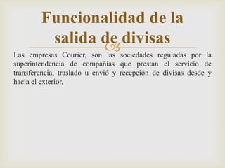 Las empresas Courier, son las sociedades reguladas por la
superintendencia de compañías que prestan el servicio de
transferencia, traslado u envió y recepción de divisas desde y
hacia el exterior,
Funcionalidad de la
salida de divisas
 