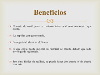 
 El costo de envió pues en Latinoamérica es el mas económico que
existe.
 La rapidez con que se envía.
 La seguridad al enviar el dinero.
 El que envía puede mejorar su historial de crédito debido que todo
envió queda registrado.
 Son muy fáciles de realizar, se puede hacer con cuenta o sin cuenta
bancaria.
Beneficios
 