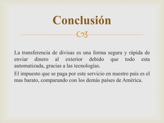 
La transferencia de divisas es una forma segura y rápida de
enviar dinero al exterior debido que todo esta
automatizada, gracias a las tecnologías.
El impuesto que se paga por este servicio en nuestro país es el
mas barato, comparando con los demás países de América.
Conclusión
 