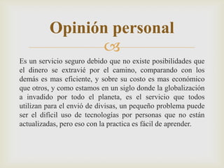 
Es un servicio seguro debido que no existe posibilidades que
el dinero se extravié por el camino, comparando con los
demás es mas eficiente, y sobre su costo es mas económico
que otros, y como estamos en un siglo donde la globalización
a invadido por todo el planeta, es el servicio que todos
utilizan para el envió de divisas, un pequeño problema puede
ser el difícil uso de tecnologías por personas que no están
actualizadas, pero eso con la practica es fácil de aprender.
Opinión personal
 