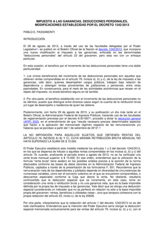 IMPUESTO A LAS GANANCIAS. DEDUCCIONES PERSONALES.
MODIFICACIONES ESTABLECIDAS POR EL DECRETO 1242/2013
PABLO E. PASSAMONTI
INTRODUCCIÓN
El 28 de agosto de 2013, a través del uso de las facultades delegadas por el Poder
Legislativo(1)
, se publicó en el Boletín Oficial de la Nación el decreto 1242/2013, que incorpora
una nueva modificación al impuesto a las ganancias, enfocado en las denominadas
“deducciones personales” del artículo 23 del gravamen, pero esta vez con un enfoque
particular.
En esta ocasión, el beneficio por el incremento de las deducciones personales tiene una doble
particularidad:
1. Los únicos beneficiarios del incremento de las deducciones personales son aquellos que
obtienen rentas comprendidas en el artículo 79, incisos a), b) y c), de la ley de impuesto a las
ganancias, vale decir, quienes desempeñen cargos públicos, trabajen bajo relación de
dependencia u obtengan rentas provenientes de jubilaciones y pensiones, entre otras
pasividades. En consecuencia, para el resto de las actividades económicas que recaen en el
objeto del impuesto, no existe beneficio alguno en tal sentido.
2. Por otra parte, el beneficio establecido con el incremento de las deducciones personales no
es idéntico, puesto que distingue entre diversos casos según la cuantía de la retribución bruta
y/o lugar de desempeño o residencia de quien las obtiene.
Posteriormente, con fecha 29 de agosto de 2013, y su publicación un día más tarde en el
Boletín Oficial, la Administración Federal de Ingresos Públicos, haciendo uso de las facultades
de reglamentación previstas por el decreto 618/1997(2)
, procedió a dictar la resolución general
(AFIP) 3525, en el entendimiento de que “resulta necesario precisar determinados aspectos
que hacen a la aplicación del mencionado régimen respecto de las remuneraciones y/o
haberes que se perciban a partir del 1 de setiembre de 2013”.(3)
LA NO IMPOSICIÓN PARA AQUELLOS SUJETOS QUE OBTIENEN RENTAS DEL
ARTÍCULO 79, INCISOS A) B) Y C), CUYA MÁXIMA RETRIBUCIÓN BRUTA MENSUAL NO
HAYA SUPERADO LA SUMA DE $ 15.000
El Poder Ejecutivo estableció esta medida mediante los artículos 1 y 2 del decreto 1242/2013,
en los que se dispensa de tributar a aquellas rentas comprendidas en los incisos a), b) y c) del
artículo 79, cuando, analizando el período enero a agosto de 2013, no se ha verificado una
renta bruta mensual superior a $ 15.000. En ese orden, entendemos que la utilización de la
fórmula “renta bruta” tiene asidero en los posibles análisis previos a la sanción de la norma
efectuados conforme las bases de datos obrantes en la Administración Federal de Ingresos
Públicos, captados a través de la presentación de los formularios F. 931. Recordemos que la
remuneración neta de los dependientes y jubilados depende en diversidad de circunstancias de
numerosas variables, como ser el convenio colectivo en el que se encuentren comprendidos, o
descuentos especiales conforme la Caja que abone la renta. No obstante, resultaría
controvertido que la deducción especial que se incrementa, en este caso, tome en
consideración una renta o retribución bruta y no una ganancia neta, que es la base imponible
definida por la propia ley de impuesto a las ganancias. Vale decir que se otorga una deducción
especial considerando un indicador que no es perfecto en relación no sólo a la base imponible
propia del gravamen -rentas, beneficios o utilidades netas–, sino que tampoco cohesiona con la
propia redacción del artículo 23, inciso c), de la ley 20628.
Por otra parte, interpretamos que la redacción del artículo 1 del decreto 1242/2013 no es del
todo clarificadora. Entendemos que la intención del Poder Ejecutivo sería otorgar la deducción
especial mencionada exclusivamente para las rentas del artículo 79, incisos a), b) y c), con el
 