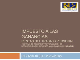 IMPUESTO A LAS
GANANCIAS
RENTAS DEL TRABAJO PERSONAL
“SISTEMA DE REGISTRO Y ACTUALIZACIÓN DE
DEDUCCIONES DEL IMPUESTO A LAS GANANCIAS (SIRADIG)”




R.G. Nº3418 (B.O. 20/12/2012)
 