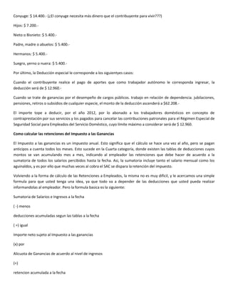 Conyuge: $ 14.400.- (¿El conyuge necesita más dinero que el contribuyente para vivir???)

Hijos: $ 7.200.-

Nieto o Bisnieto: $ 5.400.-

Padre, madre o abuelos: $ 5.400.-

Hermanos: $ 5.400.-

Suegro, yerno o nuera: $ 5.400.-

Por último, la Deducción especial le corresponde a los siguientyes casos:

Cuando el contribuyente realice el pago de aportes que como trabajador autónomo le corresponda ingresar, la
deducción será de $ 12.960.-

Cuando se trate de ganancias por el desempeño de cargos públicos. trabajo en relación de dependencia. jubilaciones,
pensiones, retiros o subsidios de cualquier especie, el monto de la deducción ascenderá a $62.208.-

El importe tope a deducir, por el año 2012, por lo abonado a los trabajadores domésticos en concepto de
contraprestación por sus servicios y los pagados para cancelar las contribuciones patronales para el Régimen Especial de
Seguridad Social para Empleados del Servicio Doméstico, cuyo límite máximo a considerar será de $ 12.960.

Como calcular las retenciones del Impuesto a las Ganancias

El Impuesto a las ganancias es un impuesto anual. Esto significa que el cálculo se hace una vez al año, pero se pagan
anticipos a cuenta todos los meses. Esto sucede en la Cuarta categoría, donde existen las tablas de deducciones cuyos
montos se van acumulando mes a mes, indicando al empleador las retenciones que debe hacer de acuerdo a la
sumatoria de todos los salarios percibidos hasta la fecha. Asi, la sumatoria incluye tanto el salario mensual como los
aguinaldos, y es por ello que muchas veces al cobra el SAC se dispara la retención del impuesto.

Volviendo a la forma de cálculo de las Retenciones a Empleados, la misma no es muy dificil, y le acercamos una simple
formula para que usted tenga una idea, ya que todo va a depender de las deducciones que usted pueda realizar
informandolas al empleador. Pero la formula basica es la siguiente:

Sumatoria de Salarios e Ingresos a la fecha

( -) menos

deducciones acumuladas segun las tablas a la fecha

( =) igual

Importe neto sujeto al Impuesto a las ganancias

(x) por

Alicuota de Ganancias de acuerdo al nivel de ingresos

(=)

retencion acumulada a la fecha
 