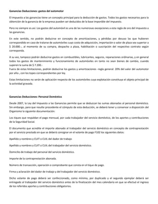 Ganancias Deducciones: gastos del automotor

El impuesto a las ganancias tiene un concepto principal para la deducción de gastos. Todos los gastos necesarios para la
obtención de la ganancia de la empresa pueden ser deducidos de la base imponible del impuesto.

Pero no siempre es así. Los gastos del automóvil es una de las numerosas excepciones a esta regla de oro del impuesto a
las ganancias.

En este sentido, no podrán deducirse en concepto de amortizaciones, y pérdidas por desuso las que hubieren
correspondido en caso de tratarse de automóviles cuyo costo de adquisición, importación o valor de plaza sea superior a
$ 20.000.-, al momento de su compra, despacho a plaza, habilitación o suscripción del respectivo contrato según
corresponda.

A su vez, tampoco podrán deducirse gastos en combustibles, lubricantes, seguros, reparaciones ordinarias, y en general
todos los gastos de mantenimiento y funcionamiento de automóviles en tanto no sean bienes de cambio, cuando
superen la suma de $ 7.200.-
Fuera de estas limitaciones, podrán deducirse los gastos y amortizaciones -regla general: 20% del valor del automotor
por año-, con los topes correspondientes por ley.

Estas limitaciones no serán de aplicación respecto de los automóviles cuya explotación constituya el objeto principal de
la actividad gravada.



Ganancias Deducciones: Personal Doméstico

Desde 2007, la Ley del Impuesto a las Ganancias permite que se deduzcan las sumas abonadas al personal doméstico.
Sin embargo, para que resulte procedente el cómputo de esta deducción, se deberá tener y conservar a disposición del
Organismo la siguiente documentación:

Los tiques que respaldan el pago mensual, por cada trabajador del servicio doméstico, de los aportes y contribuciones
de la Seguridad Social.

El documento que acredite el importe abonado al trabajador del servicio doméstico en concepto de contraprestación
por el servicio prestado en que se deberá consignar en el volante de pago F102 los siguientes datos:

Apellido y nombres y CUIT o CUIL del dador de trabajo

Apellido y nombres y CUIT o CUIL del trabajador del servicio doméstico.

Domicilio de trabajo del personal del servicio doméstico.

Importe de la contraprestación abonada.

Número de transacción, operación o comprobante que consta en el tique de pago.

Firma y aclaración del dador de trabajo y del trabajador del servicio doméstico.

Dicho volante de pago deberá ser confeccionado, como mínimo, por duplicado y el segundo ejemplar deberá ser
entregado al trabajador del servicio doméstico antes de la finalización del mes calendario en que se efectuó el ingreso
de los referidos aportes y contribuciones obligatorios.
 