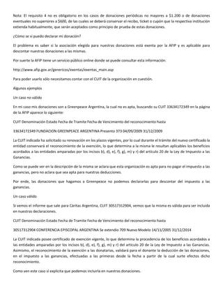 Nota: El requisito 4 no es obligatorio en los casos de donaciones periódicas no mayores a $1.200 o de donaciones
eventuales no superiores a $600, de las cuales se deberá conservar el recibo, ticket o cupón que la respectiva institución
extienda habitualmente, que serán aceptados como principio de prueba de estas donaciones.

¿Cómo se si puedo declarar mi donación?

El problema es saber si la asociación elegida para nuestras donaciones está exenta por la AFIP y es aplicable para
descontar nuestras donaciones a las mismas.

Por suerte la AFIP tiene un servicio público online donde se puede consultar esta información:

http://www.afip.gov.ar/genericos/exentas/exentas_main.asp

Para poder usarlo sólo necesitamos contar con el CUIT de la organización en cuestión.

Algunos ejemplos

Un caso no válido

En mi caso mis donaciones son a Greenpeace Argentina, la cual no es apta, buscando su CUIT 33634172349 en la página
de la AFIP aparece lo siguiente:

CUIT Denominación Estado Fecha de Tramite Fecha de Vencimiento del reconocimiento hasta

33634172349 FUNDACION GREENPEACE ARGENTINA Presento 373 04/09/2009 31/12/2009

La CUIT indicada ha solicitado su renovación en los plazos vigentes, por lo cual durante el trámite del nuevo certificado la
entidad conservará el reconocimiento de la exención, lo que determina a la misma le resultan aplicables los beneficios
acordados a las entidades amparadas por los incisos b), d), e), f), g), m) y r) del artículo 20 de la Ley de Impuesto a las
Ganancias.

Como se puede ver en la descripción de la misma se aclara que esta organización es apta para no pagar el impuesto a las
ganancias, pero no aclara que sea apta para nuestras deducciones.

Por ende, las donaciones que hagamos a Greenpeace no podemos declararlas para descontar del impuesto a las
ganancias.

Un caso válido

Si vemos el informe que sale para Cáritas Argentina, CUIT 30517312904, vemos que la misma es válida para ser incluida
en nuestras declaraciones.

CUIT Denominación Estado Fecha de Tramite Fecha de Vencimiento del reconocimiento hasta

30517312904 CONFERENCIA EPISCOPAL ARGENTINA Se extendio 709 Nuevo Modelo 14/11/2005 31/12/2014

La CUIT indicada posee certificado de exención vigente, lo que determina la procedencia de los beneficios acordados a
las entidades amparadas por los incisos b), d), e), f), g), m) y r) del artículo 20 de la Ley de Impuesto a las Ganancias.
Asimismo, el reconocimiento de la exención a las donatarias, validará para el donante la deducción de las donaciones,
en el impuesto a las ganancias, efectuadas a las primeras desde la fecha a partir de la cual surte efectos dicho
reconocimiento.

Como ven este caso sí explicita que podemos incluirla en nuestras donaciones.
 