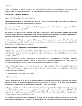 Conclusión

Tengan en cuenta que no todo lo que donen será descontado del impuesto a las ganancias, pero es importante que si
podemos hagamos un esfuerzo por ayudar a las organizaciones sin fines de lucro que más nos identifiquen.

LIQUIDACION Y PAGOS DEL IMPUESTO

Regimen Simplificado Ganancias Cuarta Categoría

Los empleados en relacion de dependencia que cobraron $ 144.000.- o más en el año 2009, tienen que presentar la
Declaración Jurada informativa del Impuesto a las Ganancias.

El vencimiento para dicha presentación es el 30 de Junio, y se puede realizar mediante un Regimen Simplificado,
disponible en la página web de la AFIP.

Allí, mediante el acceso al sistema con clave fiscal, podrá confeccionar la Declaración Jurada. Para ello, necesitará el
formulario 649 que le entregó su empleador, donde constan los sueldos brutos percibidos, las deducciones generales y
personales computadas durante el año y el total retenido de impuesto a las ganancias.

En este sistema simplificado de liquidación del Impuesto a las Ganancias no se informan datos de patrimonio o
consumo, y lo pueden utilizar aquellos que no esten inscriptos formalmente en el impuesto e incluso aquellos que
desarrollen otra actividad como monotributista.

Imprimir Formulario 572 AFIP – Instructivo como llenar Formulario 572

Las Empresas son agentes de retención del Impuesto a las Ganancias, y por este motivo retiene el mencionado tributo a
sus empleados, de acuerdo a la normativa vigente. Así, todos los alcanzados por Ganancias 2012 deberán presentar el
Formulario 572 de AFIP

Imprimir el Formulario 572 AFIp, el que regula las deducciones de la Cuarta Categoría, es muy fácil, y puede ser
entregado personalmente a la empresa o agente de retención, por comisionista o enviándolo por correo postal, con
fecha de confección y firma del titular, dado el carácter de declaración jurada del mismo.

Todos aquellos empleados que se encuentran alcanzados por el impuesto, o puedan llegar a estarlo, deberán presentar
el F 572. Los formularios recibidos hasta el día 10 de cada mes, se ingresarán para liquidación del anticipo
correspondiente al mes siguiente.

Este formulario consta básicamente de 5 partes:

1 – Datos personales:

El agente debe completar Nº de CUIL, Nº de documento y los restantes datos del domicilio.Es importante que el agente
consigne un número de télefono y una dirección de correo electrónico de contacto a fin de poder subsanar cualquier
inconveniente o duda respecto de la información suministrada a través del formulario.

2 – Cargas de Familia: Se deberá incluir a todas aquellas personas a cargo del trabajador (ver instructivo), siempre que
ninguno de ellos haya percibido ingresos en el periodo anterior, o hayan sido por un importe menor al del Mínimo No
Imponible. Una vez presentadas las cargas de familia, solo deberán informarse las novedades (altas o bajas), indicando
el mes en el que se hayan producido las mismas.

3 – Ganancias liquidadas por otros empleadores: se debe indicar el importe mensual percibido por el/los otros
empleadores, con denominación y nº de CUIT del mismo, desde la fecha de cobro de la primera remuneración. Luego, se
 