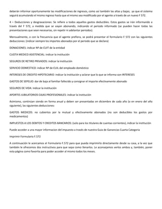 deberán informar oportunamente las modificaciones de ingresos, como así también las altas y bajas; ya que el sistema
seguirá acumulando el mismo ingreso hasta que el mismo sea modificado por el agente a través de un nuevo F 572.

4 – Deducciones y desgravaciones: Se refiere a todos aquellos gastos deducibles. Estos gastos se irán informando a
través del F 572, a medida que se vayan abonando, indicando el periodo informado (se pueden hacer todas las
presentaciones que sean necesarias, sin repetir ni adelantar periodos).

Mensualmente, o con la frecuencia que el agente prefiera, se podrá presentar el formulario F 572 con las siguientes
deducciones: (indicar siempre los importes abonados por el periodo que se declara)

DONACIONES: indicar Nº de CUIT de la entidad

CUOTA MEDICO ASISTENCIAL: indicar la institución

SEGUROS DE RETIRO PRIVADOS: indicar la institución

SERVICIO DOMESTICO: indicar Nº de CUIL del empleado doméstico

INTERESES DE CREDITO HIPOTECARIO: indicar la institución y aclarar que lo que se informa son INTERESES

GASTOS DE SEPELIO: dar de baja al familiar fallecido y consignar el importe efectivamente abonado

SEGUROS DE VIDA: indicar la institución

APORTES JUBILATORIOS CAJAS PROFESIONALES: indicar la institución

Asimismo, continúan siendo en forma anual y deben ser presentadas en diciembre de cada año (o en enero del año
siguiente), las siguientes deducciones:

GASTOS MEDICOS: no cubiertos por la mutual y efectivamente abonados (no son deducibles los gastos por
medicamentos)

IMPUESTOS A LOS DEBITOS Y CREDITOS BANCARIOS: (solo para los titulares de cuentas corrientes), indicar la institución

Puede acceder a una mayor informacion del impuesto a través de nuestra Guia de Ganancias Cuarta Categoria

Imprimir Formulario F.572

A continuación le acercamos el Formulario F.572 para que pueda imprimirlo directamente desde su casa, a la vez que
también le ofrecemos dos instructivos para que sepa como llenarlos. Le aconsejamos verlos ambos y, también, poner
esta página como favorita para poder acceder al mismo todos los meses.
 