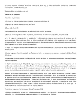 c) Sujetos empresa: sociedades de capital (artículo 69, de la ley), y demás sociedades, empresas o exlotaciones
unipersonales, constituidas en el país.

d) Otros sujetos: constituidos en el país.

Presuncion de ganancias

Presunción de ganancias:

a) Transportes internacionales. Operaciones con contenedores (artículo 9)

b) Agencias de noticias internacionales (artículo 10)

c) Seguros (artículo 11)

d) Honorarios u otras remuneraciones recibidas del o en el exterior (artículo 12)

e) Películas cinematográficas, cintas, magnéticas, transmisiones de radio y televisión, télex, etc (artículo 13)

La ley de Impuesto a las ganancias, en sus artículos 9 a 13, establece una serie de presunciones de ganancia neta de
fuente argentina. Cabe señalar que éstas se utilizan debido a la dificultad que existe para determinar la verdadera
ganancia de fuente argentina contenida en las operaciones descriptas en dichos artículos, las cuales generalmente son
desarrolladas en varios países por los mismos sujetos.

En lo que hace al ingreso del impuesto, a los fines de lo dispuesto por los artículos 9, 10, 11 y 12 de la ley, se contemplan
dos situaciones:

a) Que el pago por el servicio prestado se efectúe en el país a un representante, agente o mandatario del beneficiario
del exterior.

b) Que se efectúe directamente al beneficiario del exterior, es decir, sin la intervención de ningún intermediario en la
República Argentina.

En el primero de los casos, la obligación de ingresar el impuesto recae sobre el sujeto que recibió el pago en el país. En
cambio, si se realizó directamente al beneficiario del exterior, es lógico que la ley obligue a quien paga la prestación a
efectuar la retención e ingreso del impuesto correspondiente (conforme lo dispuesto en el artículo 91 de la ley), por
razones de practicidad y conveniencia, siendo casi imposible exigir el cobro al beneficiario del exterior.

Respecto de las operaciones previstas en el artículo 13, deberán actuar como agentes de retención, cualquiera que sea
la forma que revista la retribución (pago único, porcentaje sobre el producido u otras), las sociedades de cualquier tipo,
las personas físicas y las sucesiones indivisas que efectúen los pagos. Dichos pagos podrán realizarse en forma directa o
por intermedio de agentes, representantes o cualesquiera otros mandatarios en el país, de productores, distribuidores o
intermediarios del extranjero, que realicen la explotación de los conceptos detallados. La omisión de actuar como
agente de retención obligará a dichos sujetos a ingresar el importe que debió retenerse, dentro de los plazos que a tal
efecto establezca la Administración Federal de Ingresos Públicos.

Vencimiento Impuesto a las Ganancias y Bienes Personales 2011

Las fechas publicadas por la AFIP para el vencimiento del Impuesto a las Ganancias y del Impuesto sobre los Bienes
Personales 2011, correspondientes al ejercicio cerrado al 31 de Diciembre de 2010 son:
 