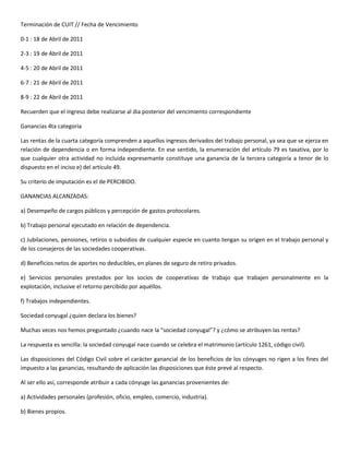 Terminación de CUIT // Fecha de Vencimiento

0-1 : 18 de Abril de 2011

2-3 : 19 de Abril de 2011

4-5 : 20 de Abril de 2011

6-7 : 21 de Abril de 2011

8-9 : 22 de Abril de 2011

Recuerden que el ingreso debe realizarse al dia posterior del vencimiento correspondiente

Ganancias 4ta categoria

Las rentas de la cuarta categoría comprenden a aquellos ingresos derivados del trabajo personal, ya sea que se ejerza en
relación de dependencia o en forma independiente. En ese sentido, la enumeración del artículo 79 es taxativa, por lo
que cualquier otra actividad no incluida expresemante constituye una ganancia de la tercera categoría a tenor de lo
dispuesto en el inciso e) del artículo 49.

Su criterio de imputación es el de PERCIBIDO.

GANANCIAS ALCANZADAS:

a) Desempeño de cargos públicos y percepción de gastos protocolares.

b) Trabajo personal ejecutado en relación de dependencia.

c) Jubilaciones, pensiones, retiros o subsidios de cualquier especie en cuanto tengan su origen en el trabajo personal y
de los consejeros de las sociedades cooperativas.

d) Beneficios netos de aportes no deducibles, en planes de seguro de retiro privados.

e) Servicios personales prestados por los socios de cooperativas de trabajo que trabajen personalmente en la
explotación, inclusive el retorno percibido por aquéllos.

f) Trabajos independientes.

Sociedad conyugal ¿quien declara los bienes?

Muchas veces nos hemos preguntado ¿cuando nace la “sociedad conyugal”? y ¿cómo se atribuyen las rentas?

La respuesta es sencilla: la sociedad conyugal nace cuando se celebra el matrimonio (artículo 1261, código civil).

Las disposiciones del Código Civil sobre el carácter ganancial de los beneficios de los cónyuges no rigen a los fines del
impuesto a las ganancias, resultando de aplicación las disposiciones que éste prevé al respecto.

Al ser ello así, corresponde atribuir a cada cónyuge las ganancias provenientes de:

a) Actividades personales (profesión, oficio, empleo, comercio, industria).

b) Bienes propios.
 