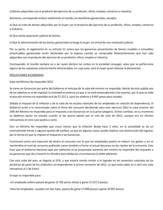 c) Bienes adquiridos con el producto del ejercicio de su profesión, oficio, empleo, comercio o industria.

Asimismo, corresponde atribuir totalmente al marido, los beneficios gananciales, excepto:

a) Que se trate de bienes adquiridos por la mujer con el producto del ejercicio de su profesión, oficio, empleo, comercio
o industria.

b) Que exista separación judicial de bienes.

c) Que la administración de los bienes gananciales la tenga la mujer, en virtud de una resolución judicial.

Por su parte, el reglamento en su artículo 51 aclara que las ganancias provenientes de bienes muebles e inmuebles
amortizables gananciales serán declaradas por la esposa cuando se compruebe fehacientemente que han sido
adquiridos con el producto del ejercicio de su profesión, oficio, empleo o industria.

Concluyendo: el marido siempre va a ser quien declare las rentas en la sociedad conyugal, salvo que se perfeccione
alguno de los supuestos anteriormente mencionados, en cuyo caso, será la mujer quien efectúe la declaración.

DEDUCCIONES ALCANZADAS

Suba del Minimo No Imponible 2012

Se viene en Ganancias por parte del Gobierno el anticipo de la suba del mínimo no imponible. Detrás de esta subida uno
de los objetivo es el de impulsar la actividad económica ya que si no está estancada está a las puertas, por lo que se sube
el piso del mínimo no imponible será de $7.227,5 para los solteros y 9.997 pesos para casados.

Debido al impacto de la inflación y de la suba de las escalas salariales de los empleados en relación de dependencia, el
Gobierno junto a lo mencionado sobre el freno del consumo decidiendo para este ejercicio 2012 la suba anterior del
20% del Minimo no Imponible para el Impuesto a las Ganancias en la Cuarta Categoría. Dichos cambios, en su momento
se debieron poner en estudio cuando se los quería aplicar por el mes de Julio de 2012, aunque era sin efectos
retroactivos en este caso podría si serlo.

Con un Mínimo No Imponible que crece menos que la inflación desde hace 5 años, en la actualidad se da un
contrasentido frente a algunos ajustes de sueldos, ya que en algunos casos, puede implicar una disminución del ingreso,
por la forma en que se impone el impuesto a las Ganancias.

Funcionará como una inyección de dinero al consumo con lo que los empleados podría no reducir sus gastos y así se
mantendría el nivel de consumo pudiendo crecer también y frenar el actual descenso en los niveles de la economía. Esto
hace que el Gobierno Nacional opte por adelantar el ya proyectado aumento del mínimo no imponible del impuesto a
las ganancias que iba a hacerlo en Octubre pero dadas las circunstancias lo debe adelantar.

Con esta suba del piso, se llegaría al 25%, y que estaría siendo similar a lo logrado en los aumentos salariales de las
paritarias de parte de los sindicatos correspondiente al primer semestre de 2012. Lo que resta saber es si será una suba
retroactiva al 1 de Enero.

El tope no imponible para:

-Un empleado soltero pasará de ganar (5.782 pesos netos) a ganar (7.227,5 pesos).

-Para los empleados casados con dos hijos, pasará de ganar (7.998 pesos) a ganar (9.997 pesos).
 