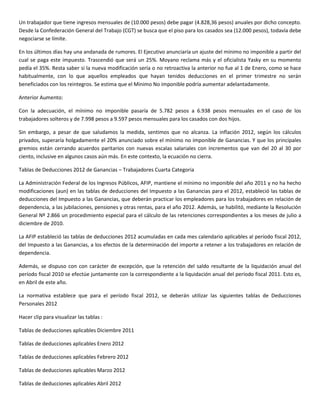 Un trabajador que tiene ingresos mensuales de (10.000 pesos) debe pagar (4.828,36 pesos) anuales por dicho concepto.
Desde la Confederación General del Trabajo (CGT) se busca que el piso para los casados sea (12.000 pesos), todavía debe
negociarse se límite.

En los últimos días hay una andanada de rumores. El Ejecutivo anunciaría un ajuste del mínimo no imponible a partir del
cual se paga este impuesto. Trascendió que será un 25%. Moyano reclama más y el oficialista Yasky en su momento
pedía el 35%. Resta saber si la nueva modificación sería o no retroactiva la anterior no fue al 1 de Enero, como se hace
habitualmente, con lo que aquellos empleados que hayan tenidos deducciones en el primer trimestre no serán
beneficiados con los reintegros. Se estima que el Minimo No imponible podría aumentar adelantadamente.

Anterior Aumento:

Con la adecuación, el mínimo no imponible pasaría de 5.782 pesos a 6.938 pesos mensuales en el caso de los
trabajadores solteros y de 7.998 pesos a 9.597 pesos mensuales para los casados con dos hijos.

Sin embargo, a pesar de que saludamos la medida, sentimos que no alcanza. La inflación 2012, según los cálculos
privados, superaría holgadamente el 20% anunciado sobre el mínimo no imponible de Ganancias. Y que los principales
gremios están cerrando acuerdos paritarios con nuevas escalas salariales con incrementos que van del 20 al 30 por
ciento, inclusive en algunos casos aún más. En este contexto, la ecuación no cierra.

Tablas de Deducciones 2012 de Ganancias – Trabajadores Cuarta Categoria

La Administración Federal de los Ingresos Públicos, AFIP, mantiene el mínimo no imponible del año 2011 y no ha hecho
modificaciones (aun) en las tablas de deducciones del Impuesto a las Ganancias para el 2012, estableció las tablas de
deducciones del Impuesto a las Ganancias, que deberán practicar los empleadores para los trabajadores en relación de
dependencia, a las jubilaciones, pensiones y otras rentas, para el año 2012. Además, se habilitó, mediante la Resolución
General Nº 2.866 un procedimiento especial para el cálculo de las retenciones correspondientes a los meses de julio a
diciembre de 2010.

La AFIP estableció las tablas de deducciones 2012 acumuladas en cada mes calendario aplicables al período fiscal 2012,
del Impuesto a las Ganancias, a los efectos de la determinación del importe a retener a los trabajadores en relación de
dependencia.

Además, se dispuso con con carácter de excepción, que la retención del saldo resultante de la liquidación anual del
período fiscal 2010 se efectúe juntamente con la correspondiente a la liquidación anual del período fiscal 2011. Esto es,
en Abril de este año.

La normativa establece que para el período fiscal 2012, se deberán utilizar las siguientes tablas de Deducciones
Personales 2012

Hacer clip para visualizar las tablas :

Tablas de deducciones aplicables Diciembre 2011

Tablas de deducciones aplicables Enero 2012

Tablas de deducciones aplicables Febrero 2012

Tablas de deducciones aplicables Marzo 2012

Tablas de deducciones aplicables Abril 2012
 