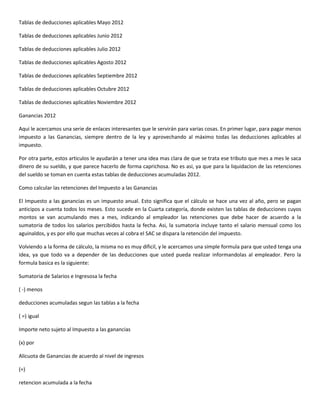 Tablas de deducciones aplicables Mayo 2012

Tablas de deducciones aplicables Junio 2012

Tablas de deducciones aplicables Julio 2012

Tablas de deducciones aplicables Agosto 2012

Tablas de deducciones aplicables Septiembre 2012

Tablas de deducciones aplicables Octubre 2012

Tablas de deducciones aplicables Noviembre 2012

Ganancias 2012

Aqui le acercamos una serie de enlaces interesantes que le servirán para varias cosas. En primer lugar, para pagar menos
impuesto a las Ganancias, siempre dentro de la ley y aprovechando al máximo todas las deducciones aplicables al
impuesto.

Por otra parte, estos articulos le ayudarán a tener una idea mas clara de que se trata ese tributo que mes a mes le saca
dinero de su sueldo, y que parece hacerlo de forma caprichosa. No es asi, ya que para la liquidacion de las retenciones
del sueldo se toman en cuenta estas tablas de deducciones acumuladas 2012.

Como calcular las retenciones del Impuesto a las Ganancias

El Impuesto a las ganancias es un impuesto anual. Esto significa que el cálculo se hace una vez al año, pero se pagan
anticipos a cuenta todos los meses. Esto sucede en la Cuarta categoría, donde existen las tablas de deducciones cuyos
montos se van acumulando mes a mes, indicando al empleador las retenciones que debe hacer de acuerdo a la
sumatoria de todos los salarios percibidos hasta la fecha. Asi, la sumatoria incluye tanto el salario mensual como los
aguinaldos, y es por ello que muchas veces al cobra el SAC se dispara la retención del impuesto.

Volviendo a la forma de cálculo, la misma no es muy dificil, y le acercamos una simple formula para que usted tenga una
idea, ya que todo va a depender de las deducciones que usted pueda realizar informandolas al empleador. Pero la
formula basica es la siguiente:

Sumatoria de Salarios e Ingresosa la fecha

( -) menos

deducciones acumuladas segun las tablas a la fecha

( =) igual

Importe neto sujeto al Impuesto a las ganancias

(x) por

Alicuota de Ganancias de acuerdo al nivel de ingresos

(=)

retencion acumulada a la fecha
 