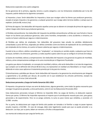 Deducciones especiales a las cuatro categorias

De las ganancias de la primera, segunda, tercera y cuarta categoría y con las limitaciones establecidas por la ley del
impuesto, podrán deducirse los siguientes conceptos:

a) Impuestos y tasas: Serán deducibles los impuestos y tasas que recaigan sobre los bienes que produzcan ganancias,
excepto el propio impuesto a las ganancias y cualquier gravamen que recaiga sobre terrenos baldíos o campos que no
exploten. (artículo 88, inciso d, ley).

b) Primas de seguros: Son deducibles del impuesto aquellas sumas que se abonen en concepto de primas de seguros que
cubran riesgos sobre bienes que produzcan ganancias.

c) Pérdidas extraordinarias: Son deducibles del impuesto las pérdidas extraordinarias sufridas por caso fortuito o fuerza
mayor en los bienes que produzcan ganancias, tales como incendios, tempestades u otros accidentes o siniestros, en
cuanto no fuesen cubiertas por seguros o indemnizaciones.

d) Pérdidas por delitos de empleados: Son deducibles del gravamen bajo estudio las pérdidas debidamente
comprobadas a juicio del Fisco, originadas por delitos cometidos contra los bienes de explotación de los contribuyentes
por empleados de los mismos, en cuanto no fuesen cubiertas por seguros o indemnizaciones.

Cuando la ley se refiere a delitos cometidos por “empleados”, se interpreta en sentido amplio, cualquiera que fuera la
jerarquía, también a los directores, gerentes y a todos aquellos sujetos sobre los que se configure el contrato de trabajo.

e) Gastos de movilidad, viáticos y compensaciones: Son deducibles del impuesto a las ganancias los gastos de movilidad,
viáticos y otras compensaciones análogas en la suma reconocida por el Organismo Fiscalizador.

Los gastos que abone el empleador, en concepto de movilidad y viáticos, sólo serán deducibles si se trata de erogaciones
que cumplan con la definición del artículo 80 de la ley y no representen en realidad una liberalidad o un mayor sueldo,
debiendo en estos casos aplicarse el tratamiento previsto por la ley para los mismos.

f) Amortizaciones y pérdidas por desuso: Serán deducibles del impuesto a las ganancias las amortizaciones por desgaste
y agotamiento y las pérdidas por desuso, de acuerdo con lo que establezcan los artículos pertinentes, excepto las
comprendidas en el inciso i) del artículo 88.

Deducciones personales y Cargas de Familia Ganancias 2011-2012

El impuesto a las ganancias incluye una serie de deducciones, algunas generales, como todos los gastos necesarios para
conseguir las ganancias gravadas, y otras particulares, como lo son las Deducciones Personales 2012.

Estas deducciones personales incluyen el Minimo no Imponible 2012, las cargas de familia y la deducción especial.
Vamos por partes. El Mínimo No Imponible representa el importe que el contribuyente necesita para vivir, para gastos
personales y de esparcimiento. Pero no se ponga contento, la suma es poco menos que simbólica, y asciende a $
12.960.- anuales.

Por su parte, las deducciones por cargas de familia solo pueden ser tomadas si el familiar a cargo no posee ingresos
anuales mayores a $12.960.-. En caso de conyuge, debe estar legalmente casado para que se pueda proceder a su
deducción. Los hijos, por su parte, deben ser menores a 24 años o discapacitados.

Los montos de la deduccion por carga de familia son:
 