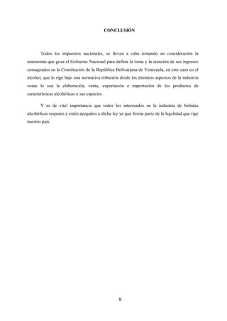 9
CONCLUSIÓN
Todos los impuestos nacionales, se llevan a cabo tomando en consideración la
autonomía que goza el Gobierno Nacional para definir la toma y la creación de sus ingresos
consagrados en la Constitución de la República Bolivariana de Venezuela, en este caso en el
alcohol, que lo rige bajo una normativa tributaria desde los distintos aspectos de la industria
como lo son la elaboración, venta, exportación e importación de los productos de
características alcohólicas o sus especies.
Y es de vital importancia que todos los interesados en la industria de bebidas
alcohólicas respeten y estén apegados a dicha ley ya que forma parte de la legalidad que rige
nuestro país.
 