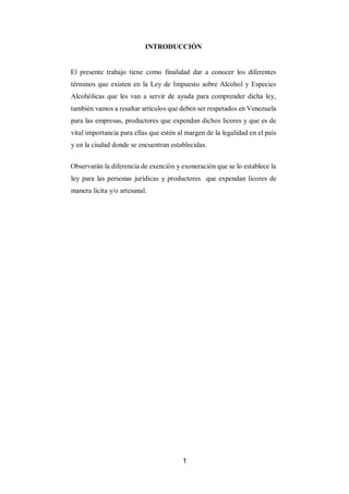 1
INTRODUCCIÓN
El presente trabajo tiene como finalidad dar a conocer los diferentes
términos que existen en la Ley de Impuesto sobre Alcohol y Especies
Alcohólicas que les van a servir de ayuda para comprender dicha ley,
también vamos a resaltar artículos que deben ser respetados en Venezuela
para las empresas, productores que expendan dichos licores y que es de
vital importancia para ellas que estén al margen de la legalidad en el país
y en la ciudad donde se encuentran establecidas.
Observarán la diferencia de exención y exoneración que se lo establece la
ley para las personas jurídicas y productores que expendan licores de
manera licita y/o artesanal.
 