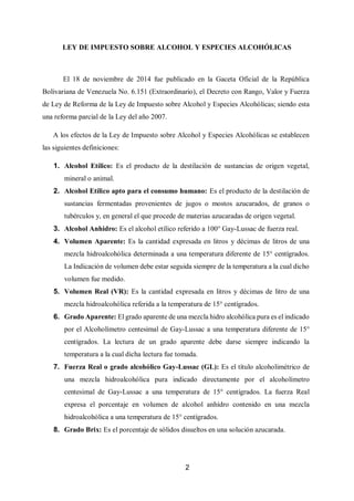 2
LEY DE IMPUESTO SOBRE ALCOHOL Y ESPECIES ALCOHÓLICAS
El 18 de noviembre de 2014 fue publicado en la Gaceta Oficial de la República
Bolivariana de Venezuela No. 6.151 (Extraordinario), el Decreto con Rango, Valor y Fuerza
de Ley de Reforma de la Ley de Impuesto sobre Alcohol y Especies Alcohólicas; siendo esta
una reforma parcial de la Ley del año 2007.
A los efectos de la Ley de Impuesto sobre Alcohol y Especies Alcohólicas se establecen
las siguientes definiciones:
1. Alcohol Etílico: Es el producto de la destilación de sustancias de origen vegetal,
mineral o animal.
2. Alcohol Etílico apto para el consumo humano: Es el producto de la destilación de
sustancias fermentadas provenientes de jugos o mostos azucarados, de granos o
tubérculos y, en general el que procede de materias azucaradas de origen vegetal.
3. Alcohol Anhidro: Es el alcohol etílico referido a 100° Gay-Lussac de fuerza real.
4. Volumen Aparente: Es la cantidad expresada en litros y décimas de litros de una
mezcla hidroalcohólica determinada a una temperatura diferente de 15° centígrados.
La Indicación de volumen debe estar seguida siempre de la temperatura a la cual dicho
volumen fue medido.
5. Volumen Real (VR): Es la cantidad expresada en litros y décimas de litro de una
mezcla hidroalcohólica referida a la temperatura de 15° centígrados.
6. Grado Aparente: El grado aparente de una mezcla hidro alcohólica pura es el indicado
por el Alcoholímetro centesimal de Gay-Lussac a una temperatura diferente de 15°
centígrados. La lectura de un grado aparente debe darse siempre indicando la
temperatura a la cual dicha lectura fue tomada.
7. Fuerza Real o grado alcohólico Gay-Lussac (GL): Es el título alcoholimétrico de
una mezcla hidroalcohólica pura indicado directamente por el alcoholímetro
centesimal de Gay-Lussac a una temperatura de 15° centígrados. La fuerza Real
expresa el porcentaje en volumen de alcohol anhídro contenido en una mezcla
hidroalcohólica a una temperatura de 15° centígrados.
8. Grado Brix: Es el porcentaje de sólidos disueltos en una solución azucarada.
 