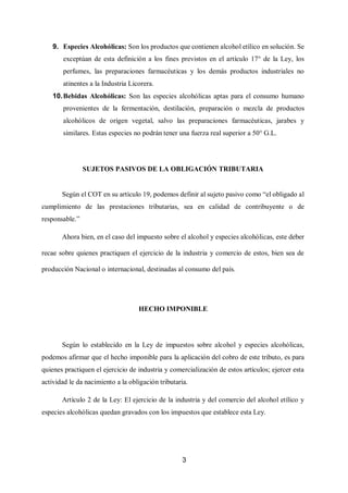 3
9. Especies Alcohólicas: Son los productos que contienen alcohol etílico en solución. Se
exceptúan de esta definición a los fines previstos en el artículo 17° de la Ley, los
perfumes, las preparaciones farmacéuticas y los demás productos industriales no
atinentes a la Industria Licorera.
10.Bebidas Alcohólicas: Son las especies alcohólicas aptas para el consumo humano
provenientes de la fermentación, destilación, preparación o mezcla de productos
alcohólicos de origen vegetal, salvo las preparaciones farmacéuticas, jarabes y
similares. Estas especies no podrán tener una fuerza real superior a 50° G.L.
SUJETOS PASIVOS DE LA OBLIGACIÓN TRIBUTARIA
Según el COT en su artículo 19, podemos definir al sujeto pasivo como “el obligado al
cumplimiento de las prestaciones tributarias, sea en calidad de contribuyente o de
responsable.”
Ahora bien, en el caso del impuesto sobre el alcohol y especies alcohólicas, este deber
recae sobre quienes practiquen el ejercicio de la industria y comercio de estos, bien sea de
producción Nacional o internacional, destinadas al consumo del país.
HECHO IMPONIBLE
Según lo establecido en la Ley de impuestos sobre alcohol y especies alcohólicas,
podemos afirmar que el hecho imponible para la aplicación del cobro de este tributo, es para
quienes practiquen el ejercicio de industria y comercialización de estos artículos; ejercer esta
actividad le da nacimiento a la obligación tributaria.
Artículo 2 de la Ley: El ejercicio de la industria y del comercio del alcohol etílico y
especies alcohólicas quedan gravados con los impuestos que establece esta Ley.
 
