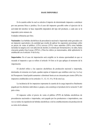 4
BASE IMPONIBLE
Es la cuantía sobre la cual se calcula el importe de determinado impuesto a satisfacer
por una persona física o jurídica. En el caso del impuesto gravable sobre el ejercicio de la
actividad del alcohol, la base imponible dependerá del tipo del producto, a cada uno se le
impondrá cierto número de
Unidades tributarias por litro.
Nacionales: Las bebidas alcohólicas de procedencia nacional o importada están gravadas con
un impuesto equivalente a la cantidad que resulte de aplicar los siguientes porcentajes sobre
su precio de venta al público: (15%) cerveza (35%) vinos naturales (50%) otras bebidas
incluidas la sangría con o sin adicción de alcohol, la mistela por fermentación y la sidra, hasta
cincuenta grados Gay-Lussac (50°G.L.) Para los rubros ya mencionados, debe aplicársele lo
establecido en el artículo 18 de la ley.
Importados: En el caso de importación será exigible en la misma oportunidad en que se
recaude el impuesto a que se refiere el artículo 14 Esto es lo que aplique al momento de la
importación.
El alcohol etílico y las especies alcohólicas de producción nacional o importada,
destinadas al consumo en el país, quedan sujetas al impuesto que establece esta Ley. La Ley
de Presupuesto Anual podrá aumentar o disminuir hasta en un cincuenta por ciento (50%) los
impuestos establecidos en los artículos 11, 12, 13, 14 y 18 de esta Ley.
La incidencia de los impuestos representa la cuantía de la carga impositiva finalmente
pagada por los distintos individuos o grupos, esta constituye el producto de la variación % del
país o área.
El impuesto sobre el precio de venta al público (PVP) de bebidas alcohólicas de
procedencias nacionales o importadas, será pagado por los productores o importadores, una
vez se realice la expedición de bebidas alcohólicas o de los establecimientos de producción de
su retiro de la aduana.
 