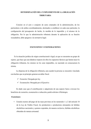 5
DETERMINACIÓN DEL CUMPLIMIENTO DE LA OBLIGACIÓN
TRIBUTARIA
Consiste en el acto o conjunto de actos emanados de la administración, de los
particulares o de ambos coordinadamente, destinados a establecer en cada caso particular, la
configuración del presupuesto de hecho, la medida de lo imponible y el alcance de la
obligación. Por lo que la administración tributaria durante la aplicación de su función
recaudadora, debe apegarse a la normativa legal.
EXENCIONES Y EXONERACIONES
Es la situación jurídica de origen constitucional o legal, en que se encuentra un grupo de
sujetos, que hace que aun dándose respecto de ellos los supuestos fácticos que harían nacer la
obligación tributaria, los mismos no les sean imputables, no naciendo en consecuencia la
misma.
La dispensa de la obligación tributaria, aun cuando la persona se encuentre vinculada
con hechos que en principio generan un deber fiscal.
 Exención: Otorgada por ley
 Exoneración: Otorgada por el Ejecutivo
En dado caso que el contribuyente o adquiriente de una especie fuera a invocar los
beneficios de exención, exoneración o reducción, podrá solicitar el Reintegro.
Exenciones:
• Estarán exentos del pago de las tasas previstas en los numerales 1 y 2 del artículo 10
de la Ley de Timbre Fiscal, los productores o productoras artesanales de bebidas
alcohólicas nacionales y quienes expendan, de manera exclusiva, bebidas alcohólicas
obtenidas de manera artesanal.
 