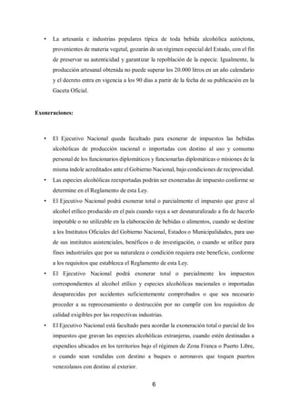 6
• La artesanía e industrias populares típica de toda bebida alcohólica autóctona,
provenientes de materia vegetal, gozarán de un régimen especial del Estado, con el fin
de preservar su autenticidad y garantizar la repoblación de la especie. Igualmente, la
producción artesanal obtenida no puede superar los 20.000 litros en un año calendario
y el decreto entra en vigencia a los 90 días a partir de la fecha de su publicación en la
Gaceta Oficial.
Exoneraciones:
• El Ejecutivo Nacional queda facultado para exonerar de impuestos las bebidas
alcohólicas de producción nacional o importadas con destino al uso y consumo
personal de los funcionarios diplomáticos y funcionarlas diplomáticas o misiones de la
misma índole acreditados ante el Gobierno Nacional, bajo condiciones de reciprocidad.
• Las especies alcohólicas reexportadas podrán ser exoneradas de impuesto conforme se
determine en el Reglamento de esta Ley.
• El Ejecutivo Nacional podrá exonerar total o parcialmente el impuesto que grave al
alcohol etílico producido en el país cuando vaya a ser desnaturalizado a fin de hacerlo
impotable o no utilizable en la elaboración de bebidas o alimentos, cuando se destine
a los Institutos Oficiales del Gobierno Nacional, Estados o Municipalidades, para uso
de sus institutos asistenciales, benéficos o de investigación, o cuando se utilice para
fines industriales que por su naturaleza o condición requiera este beneficio, conforme
a los requisitos que establezca el Reglamento de esta Ley.
• El Ejecutivo Nacional podrá exonerar total o parcialmente los impuestos
correspondientes al alcohol etílico y especies alcohólicas nacionales o importadas
desaparecidas por accidentes suficientemente comprobados o que sea necesario
proceder a su reprocesamiento o destrucción por no cumplir con los requisitos de
calidad exigibles por las respectivas industrias.
• El Ejecutivo Nacional está facultado para acordar la exoneración total o parcial de los
impuestos que gravan las especies alcohólicas extranjeras, cuando estén destinadas a
expendios ubicados en los territorios bajo el régimen de Zona Franca o Puerto Libre,
o cuando sean vendidas con destino a buques o aeronaves que toquen puertos
venezolanos con destino al exterior.
 