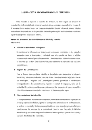 7
LIQUIDACIÓN Y RECAUDACIÓN DE LOS IMPUESTOS.
Para proceder a liquidar y recaudar los tributos, se debe seguir un proceso de
recaudación; podemos definirlo como, el seguimiento de pasos para hacer efectivo el pago de
la suma de dinero y otros bienes por concepto de deuda tributaria a favor de un ente público
debidamente autorizada por la ley, puede ser satisfecha por el sujeto pasivo en forma voluntaria
o por vía de apremio o ejecución forzosa.
Etapas del proceso de Recaudación sobre el Alcohol y Especies
Alcohólicas
1. Petición de Solicitud de Inscripción
Se suministra la información a las personas interesadas, en relación a los recaudos
necesarios para la inscripción y solicitud para el expendio de licor y bebidas
alcohólicas en el municipio correspondiente. Una vez recibido los recaudos solicitados,
se informa que se hará una fiscalización para determinar la veracidad de los datos
suministrados.
2. Registro del Contribuyente
Este se lleva a cabo mediante planillas y formularios para determinar el número,
ubicación y las características de cada uno de los contribuyentes en la jurisdicción de
los municipios. Registro del Contribuyente permite garantizar la información
correspondiente a la administración, registro y control de impuesto, tanto en la
modalidad de registro contables como en las cuotas fija, impuestos de bienes inmuebles
y las diferentes tasas municipales conforme a lo dispuesto en las leyes.
3. Otorgamiento de Autorización
El otorgamiento de la autorización requerida para el funcionamiento de expendios de
licores y especies alcohólicas, aparte de los requisitos establecidos en las Ordenanzas,
se tendrán en cuenta las limitaciones establecidas en otras leyes decretos, resoluciones
y ordenanzas. La autorización se denominará Licencia para Expendio de Bebidas
Alcohólicas y será expedida por el Coordinador Municipal de Expendio de Licores y
Especies Alcohólicas del Municipio.
 