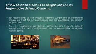 Art 206 Adiciona el 512-14 E.T obligaciones de los
Responsables de Impo Consumo.
 Los responsables de este impuesto deberán cumplir con las condiciones
señalas en el art 506 E.T (obligaciones para los responsables del régimen
simplificado).
 Para los responsables del régimen común de este impuesto deberán
cumplir con las mismas obligaciones para los responsables del régimen
común del iva.
 