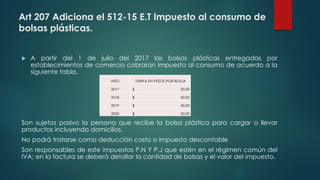 Art 207 Adiciona el 512-15 E.T Impuesto al consumo de
bolsas plásticas.
 A partir del 1 de julio del 2017 las bolsas plásticas entregadas por
establecimientos de comercio cobraran impuesto al consumo de acuerdo a la
siguiente tabla.
Son sujetos pasivo la persona que recibe la bolsa plástica para cargar o llevar
productos incluyendo domicilios.
No podrá tratarse como deducción costo o impuesto descontable
Son responsables de este impuestos P.N Y P.J que estén en el régimen común del
IVA; en la factura se deberá detallar la cantidad de bolsas y el valor del impuesto.
AÑO TARIFA EN PESOS POR BOLSA
2017 20,00$
2018 30,00$
2019 40,00$
2020 50,00$
AÑO TARIFA EN PESOS POR BOLSA
2017 $ 20,00
2018 $ 30,00
2019 $ 40,00
2020 $ 50,00
 