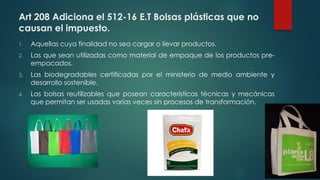 Art 208 Adiciona el 512-16 E.T Bolsas plásticas que no
causan el impuesto.
1. Aquellas cuya finalidad no sea cargar o llevar productos.
2. Las que sean utilizadas como material de empaque de los productos pre-
empacados.
3. Las biodegradables certificadas por el ministerio de medio ambiente y
desarrollo sostenible.
4. Las bolsas reutilizables que posean características técnicas y mecánicas
que permitan ser usadas varias veces sin procesos de transformación.
 