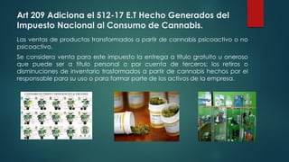 Art 209 Adiciona el 512-17 E.T Hecho Generados del
Impuesto Nacional al Consumo de Cannabis.
Las ventas de productos transformados a partir de cannabis psicoactivo o no
psicoactivo.
Se considera venta para este impuesto la entrega a titulo gratuito u oneroso
que puede ser a titulo personal o por cuenta de terceros; los retiros o
disminuciones de inventario trasformados a partir de cannabis hechos por el
responsable para su uso o para formar parte de los activos de la empresa.
 