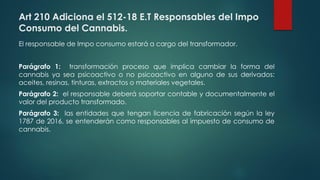 Art 210 Adiciona el 512-18 E.T Responsables del Impo
Consumo del Cannabis.
El responsable de Impo consumo estará a cargo del transformador.
Parágrafo 1: transformación proceso que implica cambiar la forma del
cannabis ya sea psicoactivo o no psicoactivo en alguno de sus derivados:
aceites, resinas, tinturas, extractos o materiales vegetales.
Parágrafo 2: el responsable deberá soportar contable y documentalmente el
valor del producto transformado.
Parágrafo 3: las entidades que tengan licencia de fabricación según la ley
1787 de 2016, se entenderán como responsables al impuesto de consumo de
cannabis.
 