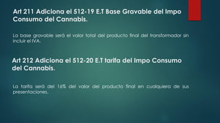 Art 211 Adiciona el 512-19 E.T Base Gravable del Impo
Consumo del Cannabis.
La base gravable será el valor total del producto final del transformador sin
incluir el IVA.
Art 212 Adiciona el 512-20 E.T tarifa del Impo Consumo
del Cannabis.
La tarifa será del 16% del valor del producto final en cualquiera de sus
presentaciones.
 