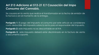 Art 213 Adiciona el 512-21 E.T Causación del Impo
Consumo del Cannabis.
Se causara en la venta que realice el transformador en la fecha de emisión de
la factura o en el momento de la entrega.
Parágrafo 1: El pago del impuesto al consumo por este articulo se considerara
costo deducible del impuesto sobre la renta para el responsable del impuesto.
Parágrafo 2: este impuesto no es descontable en el IVA
Parágrafo 3: este impuesto deberá estar discriminado en la factura de venta
o documento soporte.
 