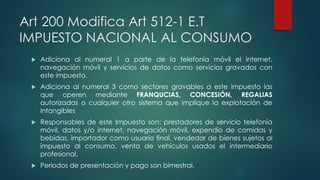Art 200 Modifica Art 512-1 E.T
IMPUESTO NACIONAL AL CONSUMO
 Adiciona al numeral 1 a parte de la telefonía móvil el internet,
navegación móvil y servicios de datos como servicios gravados con
este impuesto.
 Adiciona al numeral 3 como sectores gravables a este impuesto las
que operen mediante FRANQUCIAS, CONCESIÓN, REGALIAS
autorizadas o cualquier otro sistema que implique la explotación de
intangibles
 Responsables de este Impuesto son: prestadores de servicio telefonía
móvil, datos y/o internet, navegación móvil, expendio de comidas y
bebidas, importador como usuario final, vendedor de bienes sujetos al
impuesto al consumo, venta de vehículos usados el intermediario
profesional.
 Periodos de presentación y pago son bimestral.
 