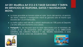 Art 201 Modifica Art 512-2 E.T BASE GAVABLE Y TARIFA
EN SERVICIOS DE TELEFONIA, DATOS Y NAVEGACION
MOVIL.
 La base gravable se tomara sobre el valor bruto del servicio, el servicio
de datos, internet y navegación móvil se gravara solo el monto que
exceda de 1,5 uvt mensuales.
 La tarifa aplica será del 4% y estará destinada en 70% para el Deporte
y el otro 30% para fomento a la cultura.
 Parágrafo 1: los recursos que no sean ejecutados por el ministerio de
cultura al 31 de Diciembre serán reintegrados a la DIRECCION
GENERAL DEL CREDITO PUBLICO Y DEL TESORO NACIONAL A MAS
TARDAR EL 30 DE JUNIO DEL SIGUIENTE AÑO.
 