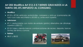 Art 202 Modifica Art 512-3 E.T BIENES GRAVADOS A LA
TARIFA DEL 8% IMPUESTO AL CONSUMO.
 Modifica
 87,03 y 87,04 vehículos automóviles, camperos y pick-up (camionetas de
lujo) cuyo valor sea inferior a 30,000 us, antes eran superior.
 Adicionan
 87,11 Motocicletas con motor de embolo (pistón) alternativo de cilindraje
superior a 200 CC.
 87,03 Yates y demás barcos y embarcaciones de recreo, deporte, barcas
(botes) de remo y canoas.
 Retiran
 88,01 y 88,02
 
