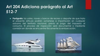 Art 204 Adiciona parágrafo al Art
512-7
 Parágrafo: los yates, naves y barcos de recreo o deporte de que trata
el presente articulo podrán someterse a importación en cualquier
aduana del territorio nacional, previo el pago del impuesto al
consumo. El proceso de inspección será documental o mediante
comisión en donde se encuentre físicamente la embarcación.
 