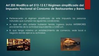 Art 205 Modifica art 512-13 E.T Régimen simplificado del
Impuesto Nacional al Consumo de Restaurantes y Bares.
 Pertenecerán al régimen simplificado de este impuesto las personas
naturales que cumplan las siguientes condiciones.
 A. que en año anterior hubieran tenido ingresos brutos INFERIRORES
provenientes de la actividad equivalentes a 3,500 uvt.
 B. que tenga máximo un establecimiento de comercio, sede local o
negocio donde ejerce su actividad.
 