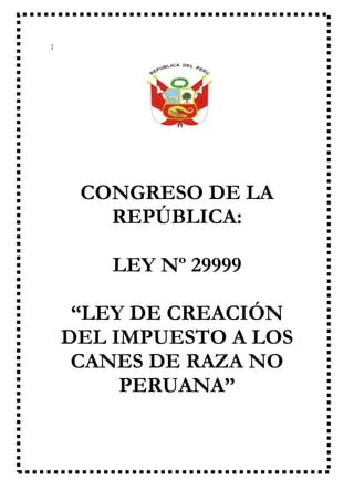 CONGRESO DE LA
REPÚBLICA
}

CONGRESO DE LA
REPÚBLICA:
LEY Nº 29999
“LEY DE CREACIÓN
DEL IMPUESTO A LOS
CANES DE RAZA NO
PERUANA”

 