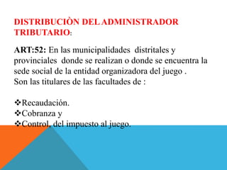 DISTRIBUCIÒN DELADMINISTRADOR
TRIBUTARIO:
ART:52: En las municipalidades distritales y
provinciales donde se realizan o donde se encuentra la
sede social de la entidad organizadora del juego .
Son las titulares de las facultades de :
Recaudación.
Cobranza y
Control, del impuesto al juego.
 