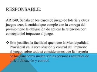 RESPONSABLE:
ART:49, Señala en los casos de juego de lotería y otros
juegos azar, la entidad que cumple con la entrega del
premio tiene la obligación de aplicar la retención por
concepto del impuesto al juego.
Esto justifica la facilidad que tiene la Municipalidad
Provincial en la recaudación y control del impuesto
al juego; sobre todo si consideramos que la mayoría
de los ganadores suelen ser las personas naturales de
difícil ubicación y control.
 