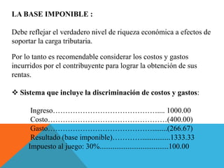 LA BASE IMPONIBLE :
Debe reflejar el verdadero nivel de riqueza económica a efectos de
soportar la carga tributaria.
Por lo tanto es recomendable considerar los costos y gastos
incurridos por el contribuyente para lograr la obtención de sus
rentas.
 Sistema que incluye la discriminación de costos y gastos:
Ingreso…………………………………….... 1000.00
Costo…………………………………………(400.00)
Gasto……………………………………........(266.67)
Resultado (base imponible)…………...............1333.33
Impuesto al juego: 30%.....................................100.00
 