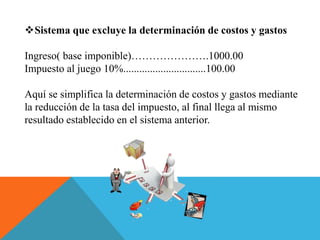Sistema que excluye la determinación de costos y gastos
Ingreso( base imponible)………………….1000.00
Impuesto al juego 10%...............................100.00
Aquí se simplifica la determinación de costos y gastos mediante
la reducción de la tasa del impuesto, al final llega al mismo
resultado establecido en el sistema anterior.
 