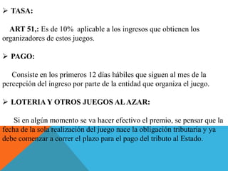  TASA:
ART 51,: Es de 10% aplicable a los ingresos que obtienen los
organizadores de estos juegos.
 PAGO:
Consiste en los primeros 12 días hábiles que siguen al mes de la
percepción del ingreso por parte de la entidad que organiza el juego.
 LOTERIA Y OTROS JUEGOS ALAZAR:
Si en algún momento se va hacer efectivo el premio, se pensar que la
fecha de la sola realización del juego nace la obligación tributaria y ya
debe comenzar a correr el plazo para el pago del tributo al Estado.
 