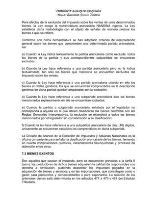 HUMBERTO SALAZAR GRAJALES
Abogado-Especialista Gerencia Tributaria
Para efectos de la exclusión del impuesto sobre las ventas de unos determinados
bienes, la Ley acoge la nomenclatura arancelaria NANDINA vigente. La Ley
establece dicha metodología con el objeto de señalar de manera precisa los
bienes a que se refiere.
Conforme con dicha nomenclatura se han adoptado criterios de interpretación
general sobre los bienes que comprenden una determinada partida arancelaria,
así:
a) Cuando la Ley indica textualmente la partida arancelaria como excluida, todos
los bienes de la partida y sus correspondientes subpartidas se encuentran
excluidos;
b) Cuando la Ley hace referencia a una partida arancelaria pero no la indica
textualmente, tan sólo los bienes que menciona se encuentran excluidos del
Impuesto sobre las ventas;
c) Cuando la Ley hace referencia a una partida arancelaria citando en ella los
bienes en forma genérica, los que se encuentran comprendidos en la descripción
genérica de dicha partida quedan amparados con la exclusión;
d) Cuando la Ley hace referencia a una subpartida arancelaria sólo los bienes
mencionados expresamente en ella se encuentran excluidos;
e) Cuando la partida o subpartida arancelaria señalada por el legislador no
corresponda a aquella en la que deben clasificarse los bienes conforme con las
Reglas Generales Interpretativas, la exclusión se extenderá a todos los bienes
mencionados por el legislador sin consideración a su clasificación;
f) Cuando la ley hace referencia a una subpartida arancelaria de diez (10) dígitos,
únicamente se encuentran excluidos los comprendidos en dicha subpartida.
La División de Arancel de la Dirección de Impuestos y Aduanas Nacionales es la
oficina competente para señalar la clasificación arancelaria de los bienes, teniendo
en cuenta composiciones químicas, características fisicoquímicas y procesos de
obtención entre otros.
7.3 BIENES EXENTOS
Son aquellos que causan el impuesto, pero se encuentran gravados a la tarifa 0
(cero); los productores de dichos bienes adquieren la calidad de responsables con
derecho a devolución, pudiendo descontar los impuestos pagados en la
adquisición de bienes y servicios y en las importaciones, que constituyan costo o
gasto para producirlos y comercializarlos o para exportarlos. La relación de los
anteriores bienes está determinada en los artículos 477 a 479 y 481 del Estatuto
Tributario.
 