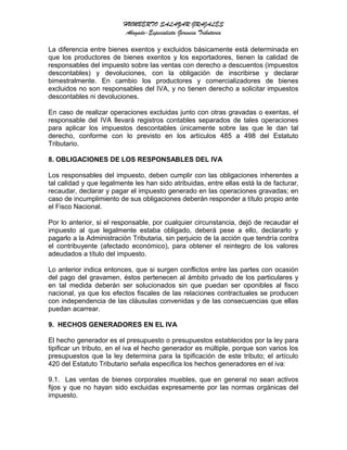 HUMBERTO SALAZAR GRAJALES
Abogado-Especialista Gerencia Tributaria
La diferencia entre bienes exentos y excluidos básicamente está determinada en
que los productores de bienes exentos y los exportadores, tienen la calidad de
responsables del impuesto sobre las ventas con derecho a descuentos (impuestos
descontables) y devoluciones, con la obligación de inscribirse y declarar
bimestralmente. En cambio los productores y comercializadores de bienes
excluidos no son responsables del IVA, y no tienen derecho a solicitar impuestos
descontables ni devoluciones.
En caso de realizar operaciones excluidas junto con otras gravadas o exentas, el
responsable del IVA llevará registros contables separados de tales operaciones
para aplicar los impuestos descontables únicamente sobre las que le dan tal
derecho, conforme con lo previsto en los artículos 485 a 498 del Estatuto
Tributario.
8. OBLIGACIONES DE LOS RESPONSABLES DEL IVA
Los responsables del impuesto, deben cumplir con las obligaciones inherentes a
tal calidad y que legalmente les han sido atribuidas, entre ellas está la de facturar,
recaudar, declarar y pagar el impuesto generado en las operaciones gravadas; en
caso de incumplimiento de sus obligaciones deberán responder a título propio ante
el Fisco Nacional.
Por lo anterior, si el responsable, por cualquier circunstancia, dejó de recaudar el
impuesto al que legalmente estaba obligado, deberá pese a ello, declararlo y
pagarlo a la Administración Tributaria, sin perjuicio de la acción que tendría contra
el contribuyente (afectado económico), para obtener el reintegro de los valores
adeudados a título del impuesto.
Lo anterior indica entonces, que si surgen conflictos entre las partes con ocasión
del pago del gravamen, éstos pertenecen al ámbito privado de los particulares y
en tal medida deberán ser solucionados sin que puedan ser oponibles al fisco
nacional, ya que los efectos fiscales de las relaciones contractuales se producen
con independencia de las cláusulas convenidas y de las consecuencias que ellas
puedan acarrear.
9. HECHOS GENERADORES EN EL IVA
El hecho generador es el presupuesto o presupuestos establecidos por la ley para
tipificar un tributo, en el iva el hecho generador es múltiple, porque son varios los
presupuestos que la ley determina para la tipificación de este tributo; el artículo
420 del Estatuto Tributario señala especifica los hechos generadores en el iva:
9.1. Las ventas de bienes corporales muebles, que en general no sean activos
fijos y que no hayan sido excluidas expresamente por las normas orgánicas del
impuesto.
 