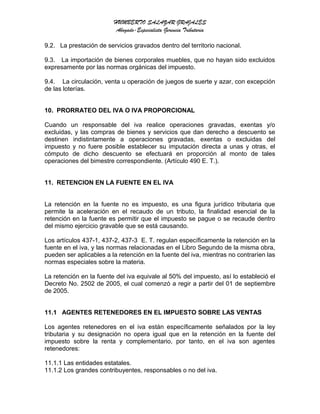 HUMBERTO SALAZAR GRAJALES
Abogado-Especialista Gerencia Tributaria
9.2. La prestación de servicios gravados dentro del territorio nacional.
9.3. La importación de bienes corporales muebles, que no hayan sido excluidos
expresamente por las normas orgánicas del impuesto.
9.4. La circulación, venta u operación de juegos de suerte y azar, con excepción
de las loterías.
10. PRORRATEO DEL IVA O IVA PROPORCIONAL
Cuando un responsable del iva realice operaciones gravadas, exentas y/o
excluidas, y las compras de bienes y servicios que dan derecho a descuento se
destinen indistintamente a operaciones gravadas, exentas o excluidas del
impuesto y no fuere posible establecer su imputación directa a unas y otras, el
cómputo de dicho descuento se efectuará en proporción al monto de tales
operaciones del bimestre correspondiente. (Artículo 490 E. T.).
11. RETENCION EN LA FUENTE EN EL IVA
La retención en la fuente no es impuesto, es una figura jurídico tributaria que
permite la aceleración en el recaudo de un tributo, la finalidad esencial de la
retención en la fuente es permitir que el impuesto se pague o se recaude dentro
del mismo ejercicio gravable que se está causando.
Los artículos 437-1, 437-2, 437-3 E. T. regulan específicamente la retención en la
fuente en el iva, y las normas relacionadas en el Libro Segundo de la misma obra,
pueden ser aplicables a la retención en la fuente del iva, mientras no contraríen las
normas especiales sobre la materia.
La retención en la fuente del iva equivale al 50% del impuesto, así lo estableció el
Decreto No. 2502 de 2005, el cual comenzó a regir a partir del 01 de septiembre
de 2005.
11.1 AGENTES RETENEDORES EN EL IMPUESTO SOBRE LAS VENTAS
Los agentes retenedores en el iva están específicamente señalados por la ley
tributaria y su designación no opera igual que en la retención en la fuente del
impuesto sobre la renta y complementario, por tanto, en el iva son agentes
retenedores:
11.1.1 Las entidades estatales.
11.1.2 Los grandes contribuyentes, responsables o no del iva.
 