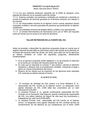 HUMBERTO SALAZAR GRAJALES
Abogado-Especialista Gerencia Tributaria
11.1.3 Los que mediante resolución expedida por la DIAN se designen como
agentes de retención en el impuesto sobre las ventas.
11.1.4 Quienes contraten con personas o entidades sin residencia o domicilio en
el país la prestación de servicios gravados en el territorio nacional, con relación a
los mismos.
11.1.5 los responsables inscritos en el régimen común cuando adquieran bienes
corporales muebles o servicios gravados de personas que pertenezcan al régimen
simplificado.
11.1.6 Las entidades emisoras de tarjetas debito y crédito y sus asociaciones.
11.1.7 La Unidad Administrativa de Aeronáutica Civil, por el 100% del impuesto
sobre las ventas que se cause en la venta de aerodinos.
TALLER RETENCION EN LA FUENTE DEL IVA
Antes de proceder a desarrollar los ejercicios propuestos tenga en cuenta que el
objetivo esencial de este taller es profundizar acerca del manejo de la retención en
la fuente del impuesto sobre las ventas, por tanto, para cada uno de los ejercicios
se deberá contestar en orden las siguientes preguntas, debidamente
fundamentadas:
1- Si en el ejercicio propuesto existe obligación o no de practicar la retención
en la fuente por concepto del impuesto sobre las ventas.
2- En caso que la respuesta al numeral 1º sea positiva, calcular la retención
respectiva y efectuar todo el procedimiento contable, incluyendo el pago o
abono en cuenta al beneficiario del mismo.
3- Ninguno de los valores que se proponen en los ejercicios tiene calculado
IVA, entonces se deberá calcular el mismo.
E J E R C I C I O S
1- El municipio de Santiago de Cali compra a la firma Mobiliario S. A.,
responsable del IVA, inscrito en el régimen común, no designado como
agente retenedor de IVA, 2.000 sillas tipo universitaria por un valor
individual de $ 25.000=
2- La empresa Producir S. A., grande contribuyente responsable del IVA,
contrata con la Compañía Vida Seguros, grande contribuyente responsable
del IVA, una póliza colectiva de seguro de vida para sus funcionarios y
trabajadores por valor de $ 25’000.000=.
3- La empresa Proveer Ltda., responsable del IVA inscrito en el régimen
común, no designado como agente retenedor de IVA, contrata servicio de
mantenimiento de red eléctrica de sus instalaciones con el señor JUAN
 