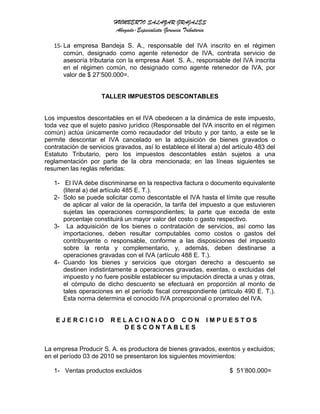 HUMBERTO SALAZAR GRAJALES
Abogado-Especialista Gerencia Tributaria
15- La empresa Bandeja S. A., responsable del IVA inscrito en el régimen
común, designado como agente retenedor de IVA, contrata servicio de
asesoría tributaria con la empresa Aset S. A., responsable del IVA inscrita
en el régimen común, no designado como agente retenedor de IVA, por
valor de $ 27’500.000=.
TALLER IMPUESTOS DESCONTABLES
Los impuestos descontables en el IVA obedecen a la dinámica de este impuesto,
toda vez que el sujeto pasivo jurídico (Responsable del IVA inscrito en el régimen
común) actúa únicamente como recaudador del tributo y por tanto, a este se le
permite descontar el IVA cancelado en la adquisición de bienes gravados o
contratación de servicios gravados, así lo establece el literal a) del artículo 483 del
Estatuto Tributario, pero los impuestos descontables están sujetos a una
reglamentación por parte de la obra mencionada; en las líneas siguientes se
resumen las reglas referidas:
1- El IVA debe discriminarse en la respectiva factura o documento equivalente
(literal a) del artículo 485 E. T.).
2- Solo se puede solicitar como descontable el IVA hasta el límite que resulte
de aplicar al valor de la operación, la tarifa del impuesto a que estuvieren
sujetas las operaciones correspondientes; la parte que exceda de este
porcentaje constituirá un mayor valor del costo o gasto respectivo.
3- La adquisición de los bienes o contratación de servicios, así como las
importaciones, deben resultar computables como costos o gastos del
contribuyente o responsable, conforme a las disposiciones del impuesto
sobre la renta y complementario, y, además, deben destinarse a
operaciones gravadas con el IVA (artículo 488 E. T.).
4- Cuando los bienes y servicios que otorgan derecho a descuento se
destinen indistintamente a operaciones gravadas, exentas, o excluidas del
impuesto y no fuere posible establecer su imputación directa a unas y otras,
el cómputo de dicho descuento se efectuará en proporción al monto de
tales operaciones en el período fiscal correspondiente (artículo 490 E. T.).
Esta norma determina el conocido IVA proporcional o prorrateo del IVA.
E J E R C I C I O R E L A C I O N A D O C O N I M P U E S T O S
D E S C O N T A B L E S
La empresa Producir S. A. es productora de bienes gravados, exentos y excluidos;
en el período 03 de 2010 se presentaron los siguientes movimientos:
1- Ventas productos excluidos $ 51’800.000=
 