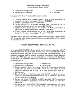 HUMBERTO SALAZAR GRAJALES
Abogado-Especialista Gerencia Tributaria
2- Ventas productos gravados $ 37’950.000=
3- Ventas productos exentos $ 42’395.000=
Las operaciones de compra se detallan a continuación:
1- Compra materia prima gravada con el IVA a la tarifa general para la
producción de bienes exentos por valor de $ 9’650.000=.
2- Compra papelería por valor de $ 3’150.000=.
3- Cancela honorarios a la señora Petronila Pérez, responsable del IVA
inscrita en el régimen común, por valor de $ 2’300.000=.
4- Compra materia prima gravada con el IVA a la tarifa general para la
producción de bienes gravados por valor de $ 6’950.000=.
5- Compra materia prima gravada con el IVA a la tarifa general para la
producción de bienes excluidos por valor de $ 10’600.000=.
Tenga en cuenta que a ninguno de los valores propuestos se le ha calculado el
IVA, y, además, todas las compras se efectuaron a responsables del IVA inscritos
en el régimen común
TALLER DECLARACION BIMESTRAL DE IVA
La empresa REDEFINIENDO S. A., grande contribuyente, responsable del IVA,
autorretenedor en el impuesto sobre la renta, tiene como actividad económica la
comercialización de productos gravados con el IVA a la tarifa general y de
productos excluidos del IVA, presenta la siguiente información referida al período
03 del año 2010, para que le sea elaborada la correspondiente liquidación
bimestral del IVA; tenga en cuenta que a ninguno de los valores planteados se le
ha calculado el IVA:
1. Ventas productos gravados $ 387’850.000=
2. Ventas productos excluidos $ 124’780.000=
3. Compra para la reventa a la empresa Fabricar S. A., grande contribuyente
responsable del IVA, autorretenedor en el impuesto sobre la renta,
productos gravados con el IVA a la tarifa general por valor de $
102’130.000=
4. Cancela a la firma H C J S. A. responsable del IVA, inscrito en el régimen
común, no designado agente retenedor de IVA la suma de $ 4’300.000=
por concepto de revisoría fiscal.
5. Compra a la señora EUFROSINA ULCUE responsable del IVA inscrita en el
régimen simplificado, papelería y elementos de oficina por valor de $
2’975.000=.
6. Cancela al señor JOSE ARISTIDES GRANDE, responsable del IVA inscrito
en el régimen común, no designado como agente retenedor de IVA, la
 